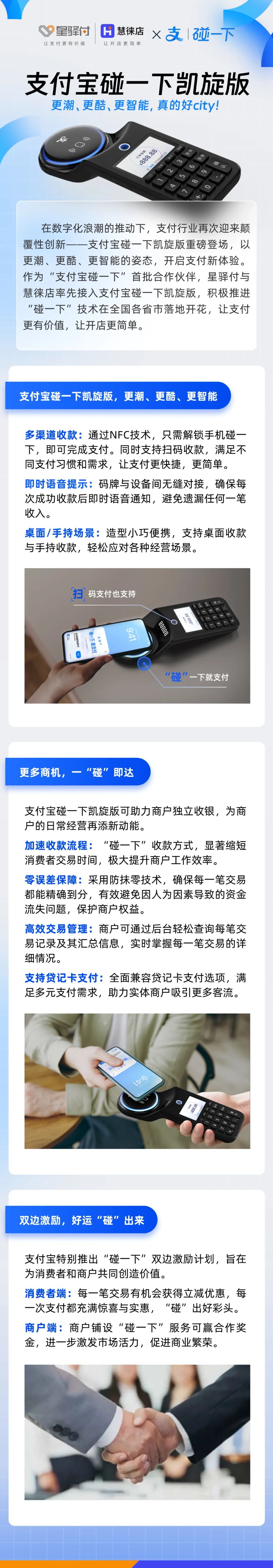 在數(shù)字化浪潮的推動下，支付行業(yè)再次迎來顛覆性創(chuàng)新-一支付寶碰一下凱旋版重磅登場，以更潮、更酷、更智能的姿態(tài)，開啟支付新體驗。作為“支付寶碰一下”首批合作伙伴，星驛付與慧徠店率先接入支付寶碰一下凱旋版，積極推進“碰一下”技術(shù)在全國各省市落地開花，讓支付更有價值，讓開店更簡單。



支付寶碰一下凱旋版，更潮、更酷、更智能

多渠道收款:通過NFC技術(shù)，只需解鎖手機碰一下，即可完成支付。同時支持掃碼收款，滿足不同支付習(xí)慣和需求，讓支付更快捷，更簡單。

即時語音提示:碼牌與設(shè)備間無縫對接，確保每次成功收款后即時語音通知，避免遺漏任何一筆收入。

桌面/手持場景:造型小巧便攜，支持桌面收款與手持收款，輕松應(yīng)對各種經(jīng)營場景。



更多商機，一“碰”即達

支付寶碰一下凱旋版可助力商戶獨立收銀，為商戶的日常經(jīng)營再添新動能。

加速收款流程:“碰一下”收款方式，顯著縮短消費者交易時間，極大提升商戶工作效率。

零誤差保障:采用防抹零技術(shù)，確保每一筆交易都能精確到分，有效避免因人為因素導(dǎo)致的資金流失問題，保護商戶權(quán)益。

高效交易管理:商戶可通過后臺輕松查詢每筆交易記錄及其匯總信息，實時掌握每一筆交易的詳細(xì)情況。

支持貸記卡支付:全面兼容貸記卡支付選項，滿足多元支付需求，助力實體商戶吸引更多客流。



雙邊激勵，好運“碰”出來

支付寶特別推出“碰一下”雙邊激勵計劃，旨在為消費者和商戶共同創(chuàng)造價值。

消費者端:每一筆交易有機會獲得立減優(yōu)惠，每一次支付都充滿驚喜與實惠，“碰”出好彩頭。

商戶端:商戶鋪設(shè)“碰一下”服務(wù)可贏合作獎金，進一步激發(fā)市場活力，促進商業(yè)繁榮。